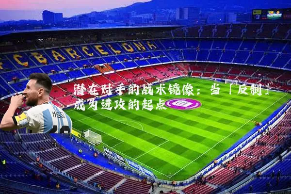 潜在对手的战术镜像：当「反制」成为进攻的起点