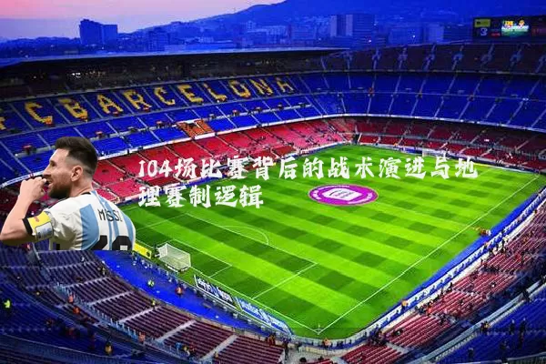 104场比赛背后的战术演进与地理赛制逻辑